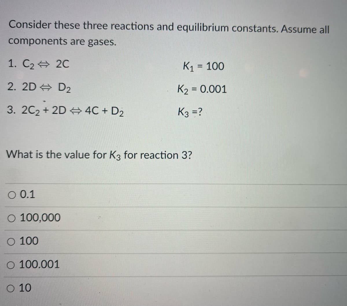 Consider these three reactions and equilibrium constants. Assume all
components are gases.
1. C2 20
K1 = 100
wwwww.
2. 2D + D2
K2 = 0.001
3. 2C2 + 2D 4C + D2
K3 =?
What is the value for K3 for reaction 3?
O 0.1
O 100,000
О 100
O 100.001
O 10
