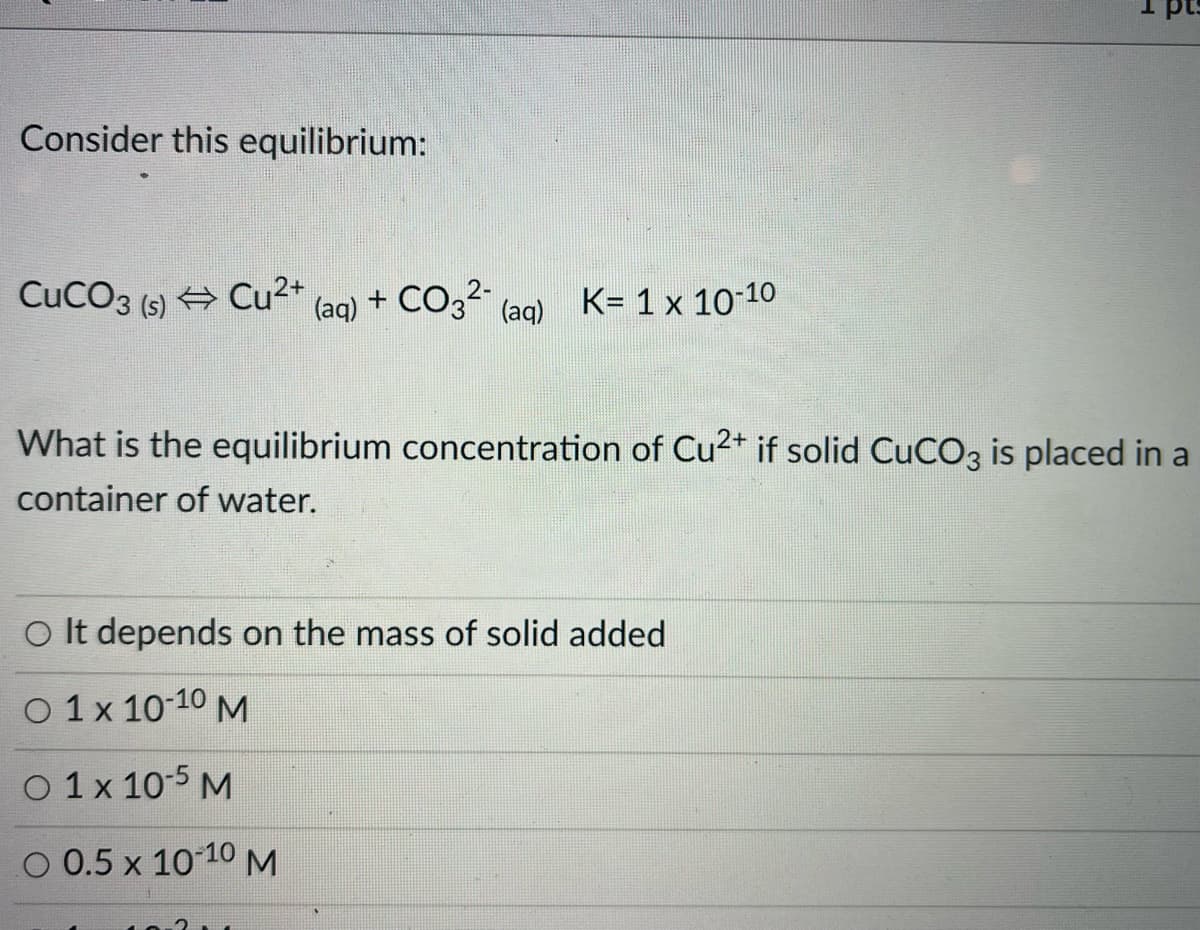 Consider this equilibrium:
CuCO3 (s) Cu2+
+ CO32
K= 1 x 10-10
(aq)
(aq)
What is the equilibrium concentration of Cu2* if solid CuCO3 is placed in a
container of water.
O It depends on the mass of solid added
O 1 x 10-10 M
O 1x 10-5 M
O 0.5 x 1010 M
