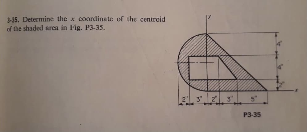 3-35. Determine the x coordinate of the centroid
of the shaded area in Fig. P3-35.
2"
3" 2" 3"
5"
P3-35
