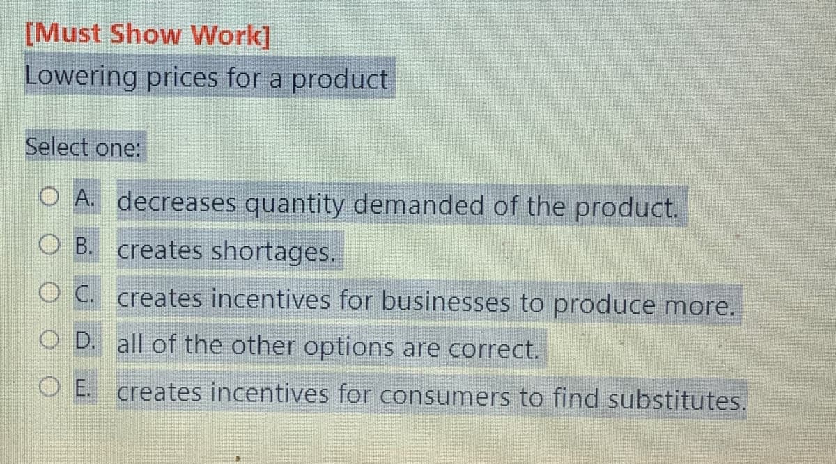 [Must Show Work]
Lowering prices for a product
Select one:
O A. decreases quantity demanded of the product.
O B. creates shortages.
OC. creates incentives for businesses to produce more.
O D. all of the other options are correct.
OE. creates incentives for consumers to find substitutes.
