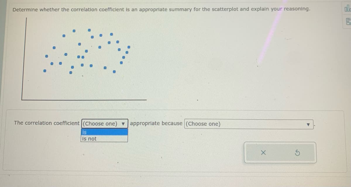 Determine whether the correlation coefficient is an appropriate summary for the scatterplot and explain your reasoning.
The correlation coefficient (Choose one) v
appropriate because (Choose one)
is
is not
