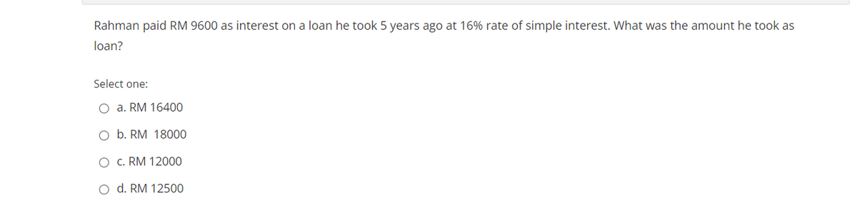 Rahman paid RM 9600 as interest on a loan he took 5 years ago at 16% rate of simple interest. What was the amount he took as
loan?
Select one:
O a. RM 16400
O b. RM 18000
O c. RM 12000
o d. RM 12500
