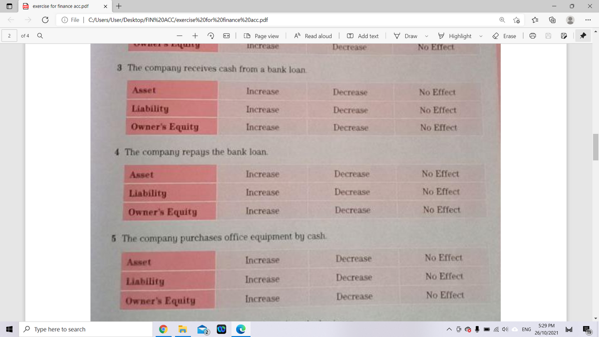 exercise for finance acc.pdf
O File | C:/Users/User/Desktop/FIN%20ACC/exercise%20for%20finance%20acc.pdf
+
(D Page view
A Read aloud
T Add text
V Draw
E Highlight
O Erase
of 4
increase
Decrease
No Effect
3 The company receives cash from a bank loan
Asset
Increase
Decrease
No Effect
Liability
Increase
Decrease
No Effect
Owner's Equity
Increase
Decrease
No Effect
4 The company repays the bank loan.
Asset
Increase
Decrease
No Effect
Liability
Increase
Decrease
No Effect
Owner's Equity
Increase
Decrease
No Effect
5 The company purchases office equipment by cash.
Asset
Increase
Decrease
No Effect
Liability
Increase
Decrease
No Effect
Owner's Equity
Increase
Decrease
No Effect
5:29 PM
O Type here to search
IMI
26/10/2021
ENG
(p ツ
