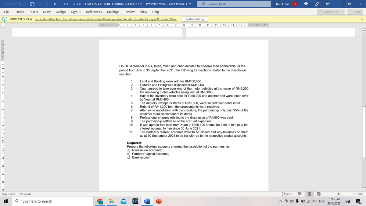 AutoSave ● Off
ACD 10403-TUTORIAL DISSOLUTION OF PARTNERSHIP Q1 Q2
Protected View • Saved to this PC -
O Search (Alt+Q)
Nurul Iffah
困
NI
File
Home
Insert
Draw
Design
Layout
References
Mailings
Review
View
Help
O Comments v
A Share
PROTECTED VIEW Be careful-files from the Internet can contain viruses. Unless you need to edit, it's safer to stay in Protected View.
Enable Editing
|: 2:1. 1:
1.1
2.1.3. I
4. 1: 5. 1: 6. 1:7. L·8. 1. 9. 10. I
11. 1· 12. 1 13. 1
14. 1 15. 1 L 17. 1 · 18.
On 30 September 2021, Xuan, Yuan and Zuan decided to dissolve their partnership. In the
period from July to 30 September 2021, the following transactions related to the dissolution
resulted:
1.
Land and Building were sold for RM160,000.
Fixtures and Fitting was disposed at RM4,000.
Xuan agreed to take over one of the motor vehicles at the value of RM3,200
the remaining motor vehicles being sold at RM8,000.
Half of the inventory were sold for RM8,000 and another half were taken over
by Yuan at RM6,400.
The debtors, except for debts of RM1,600, were settled their debts in full.
Refund of RM1,200 from the prepayments were received.
After some negotiation with the creditors, the partnership only paid 95% of the
creditors to full settlement of its debts.
2.
3.
4.
5.
6.
7.
8.
Professional charges relating to the dissolution of RM800 was paid.
The partnership settled all of the accrued expenses.
It was agreed that loan from Xuan of RM6,400 should be paid to him plus the
interest accrued to him since 30 June 2021.
The partner's current accounts were to be closed and any balances on them
as at 30 September 2021 to be transferred to the respective capital accounts.
9.
10.
11.
Required:
Prepare the following accounts showing the dissolution of the partnership:
a) Realisation accounts;
b) Partners' capital accounts;
c) Bank account
13
16
Page 3 of 3
712 words
D'Focus
90%
10:15 PM
O Type here to search
O G 4) ENG
IMI
20/4/2022
2·1 ·11· I ·:
11:3· 1·2· 1 ·1· 1 · 1·1:2
