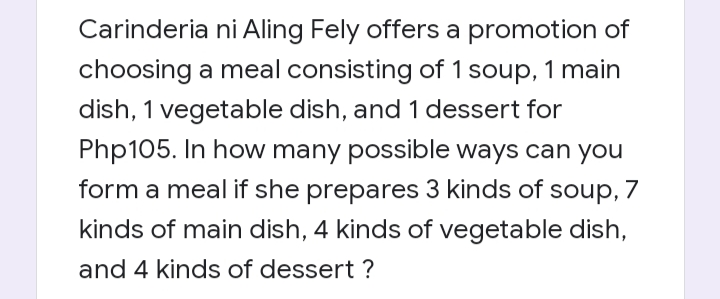 Carinderia ni Aling Fely offers a promotion of
choosing a meal consisting of 1 soup, 1 main
dish, 1 vegetable dish, and 1 dessert for
Php105. In how many possible ways can you
form a meal if she prepares 3 kinds of soup, 7
kinds of main dish, 4 kinds of vegetable dish,
and 4 kinds of dessert ?
