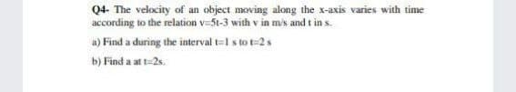 Q4- The velocity of an object moving along the x-axis varies with time
according to the relation v-5t-3 with v in mis and t in s.
a) Find a during the interval t=1 s to t=2 s
b) Find a at t=2s.
