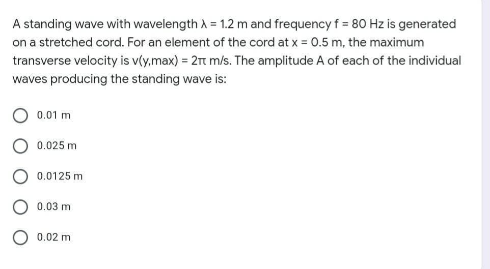 A standing wave with wavelength A = 1.2 m and frequency f = 80 Hz is generated
on a stretched cord. For an element of the cord at x = 0.5 m, the maximum
transverse velocity is v(y,max) = 2Tt m/s. The amplitude A of each of the individual
waves producing the standing wave is:
0.01 m
0.025 m
0.0125 m
0.03 m
0.02 m
