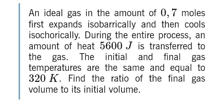 An ideal gas in the amount of 0,7 moles
first expands isobarrically and then cools
isochorically. During the entire process, an
amount of heat 5600 J is transferred to
the gas. The initial and final gas
temperatures are the same and equal to
320 K. Find the ratio of the final gas
volume to its initial volume.
