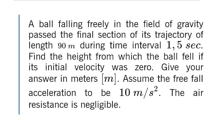 A ball falling freely in the field of gravity
passed the final section of its trajectory of
length 90 m during time interval 1,5 sec.
Find the height from which the ball fell if
its initial velocity was zero. Give your
answer in meters m. Assume the free fall
acceleration to be 10 m/s². The air
resistance is negligible.
