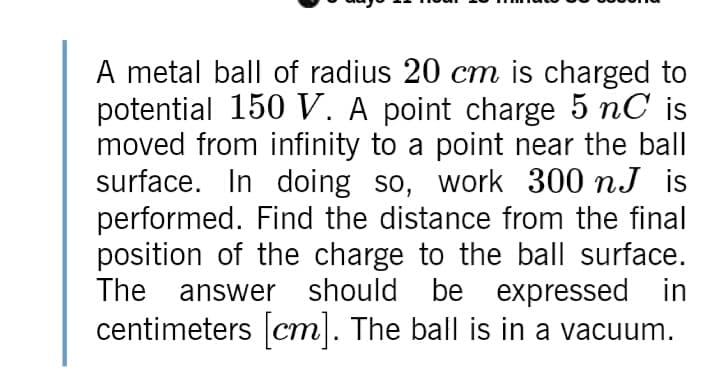 A metal ball of radius 20 cm is charged to
potential 150 V. A point charge 5 nC is
moved from infinity to a point near the ball
surface. In doing so, work 300 nJ is
performed. Find the distance from the final
position of the charge to the ball surface.
The answer should be expressed in
centimeters cm. The ball is in a vacuum.
