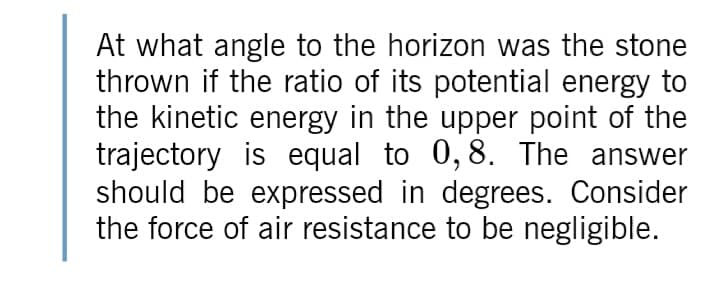 At what angle to the horizon was the stone
thrown if the ratio of its potential energy to
the kinetic energy in the upper point of the
trajectory is equal to 0,8. The answer
should be expressed in degrees. Consider
the force of air resistance to be negligible.
