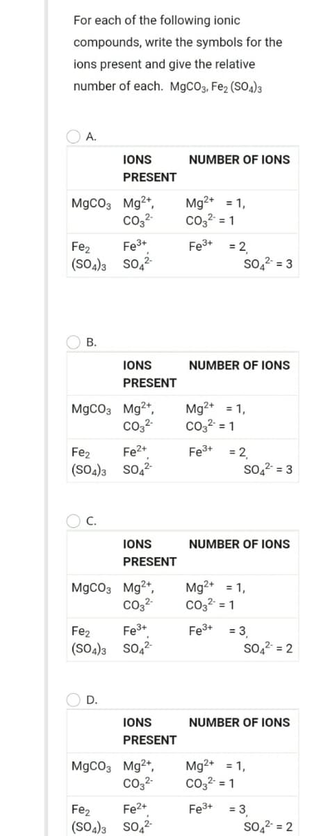 For each of the following ionic
compounds, write the symbols for the
ions present and give the relative
number of each. M9CO3, Fe2 (SO4)3
А.
IONS
NUMBER OF IONS
PRESENT
MgCO3 Mg2+,
co,2-
Mg2+ = 1,
co32 = 1
Fe3+
= 2
so,2 = 3
Fe3+
Fe2
(SO4)3 so,?
В.
IONS
NUMBER OF IONS
PRESENT
MgCO3 Mg2+,
co,2-
Mg2+ = 1,
Co,2 = 1
Fe2+
Fe3+
= 2,
So22- = 3
Fe2
(SO4)3 so,-
C.
IONS
NUMBER OF IONS
PRESENT
MgCO3 Mg2+,
Co32-
Mg2+ = 1,
Co3² = 1
Fe2
Fe3+
Fe3+
= 3
(SO4)3 So,?
so,2 = 2
D.
IONS
NUMBER OF IONS
PRESENT
MgCO3 Mg2+,
co,2-
Mg2+ = 1,
Co3² = 1
Fe3+
= 3
So,2 = 2
Fe2
Fe2+
(SO4)3 so,-
