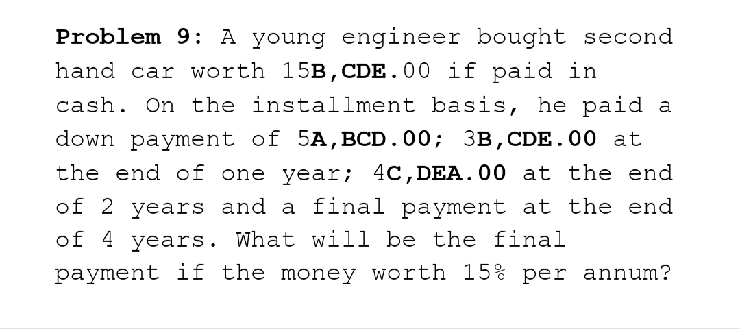 Problem 9: A young engineer bought second
hand car worth 15B, CDE.00 if paid in
cash. On the installment basis, he paid a
down payment of 5A,BCD.00; 3B, CDE.00 at
the end of one year; 4C, DEA.00 at the end
of 2 years and a final payment at the end
of 4 years. What will be the final
payment if the money worth 15% per annum?