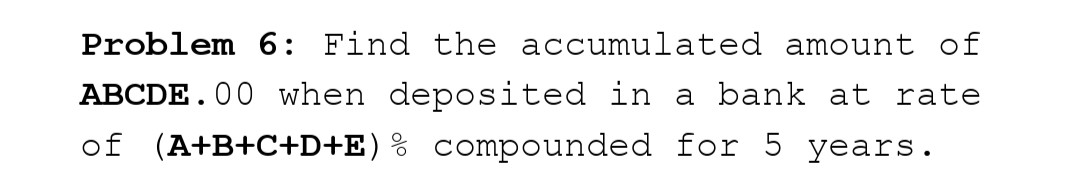 Problem 6: Find the accumulated amount of
ABCDE.00 when deposited in a bank at rate
of (A+B+C+D+E) % compounded for 5 years.