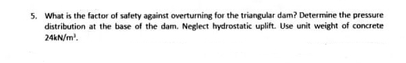 5. What is the factor of safety against overturning for the triangular dam? Determine the pressure
distribution at the base of the dam. Neglect hydrostatic uplift. Use unit weight of concrete
24kN/m².