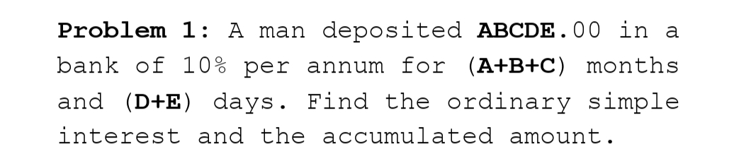 Problem 1: A man deposited ABCDE.00 in a
bank of 10% per annum for (A+B+C) months
and (D+E) days. Find the ordinary simple
interest and the accumulated amount.