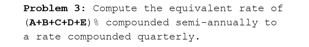 Problem 3: Compute the equivalent rate of
(A+B+C+D+E) % compounded semi-annually to
a rate compounded quarterly.