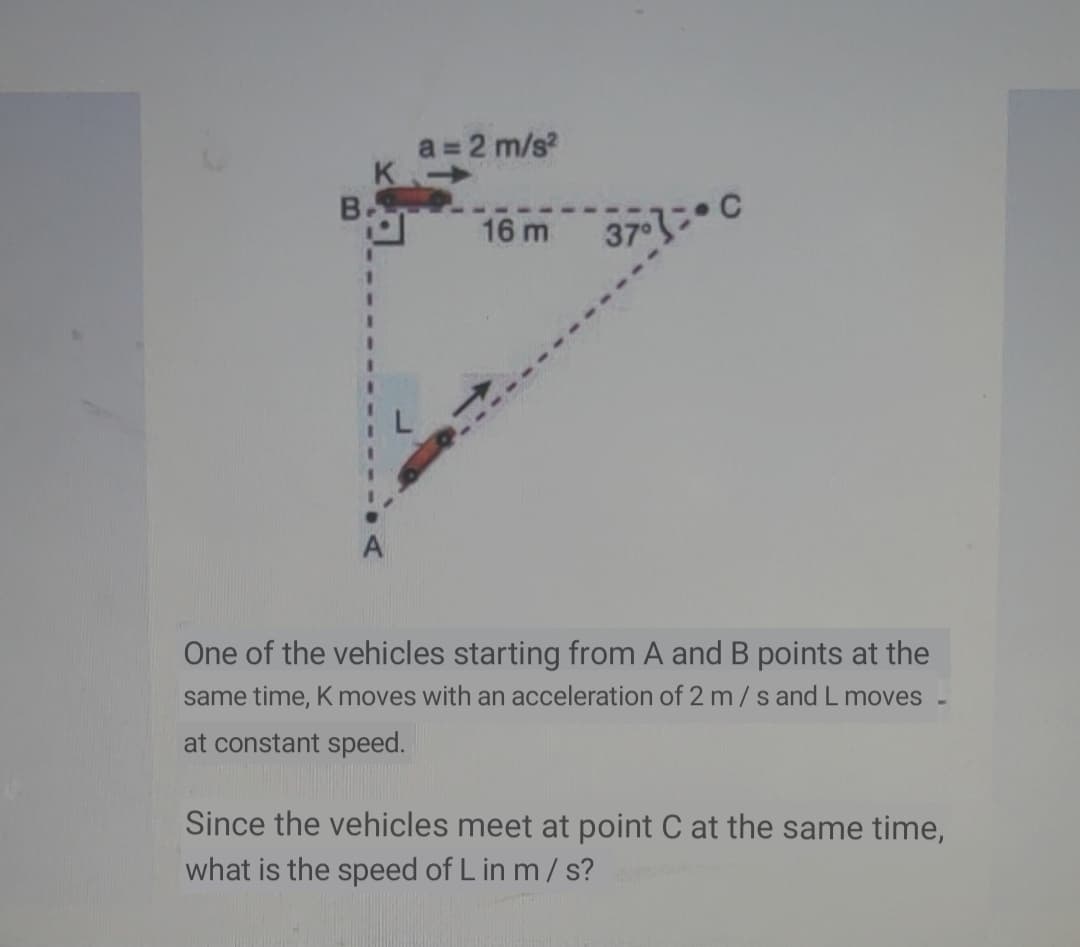 a = 2 m/s?
B.
16 m
37 3 C
A
One of the vehicles starting from A and B points at the
same time, K moves with an acceleration of 2 m/s and L moves
at constant speed.
Since the vehicles meet at point C at the same time,
what is the speed of L in m/ s?

