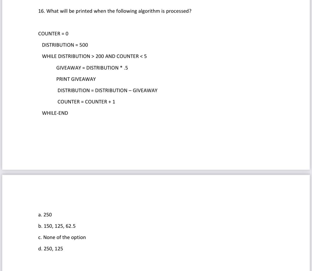 16. What will be printed when the following algorithm is processed?
COUNTER = 0
DISTRIBUTION = 500
WHILE DISTRIBUTION > 200 AND COUNTER < 5
GIVEAWAY = DISTRIBUTION * .5
PRINT GIVEAWAY
DISTRIBUTION = DISTRIBUTION – GIVEAWAY
COUNTER = COUNTER + 1
WHILE-END
а. 250
b. 150, 125, 62.5
c. None of the option
d. 250, 125
