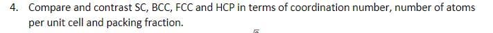 4. Compare and contrast SC, BCC, FCC and HCP in terms of coordination number, number of atoms
per unit cell and packing fraction.
