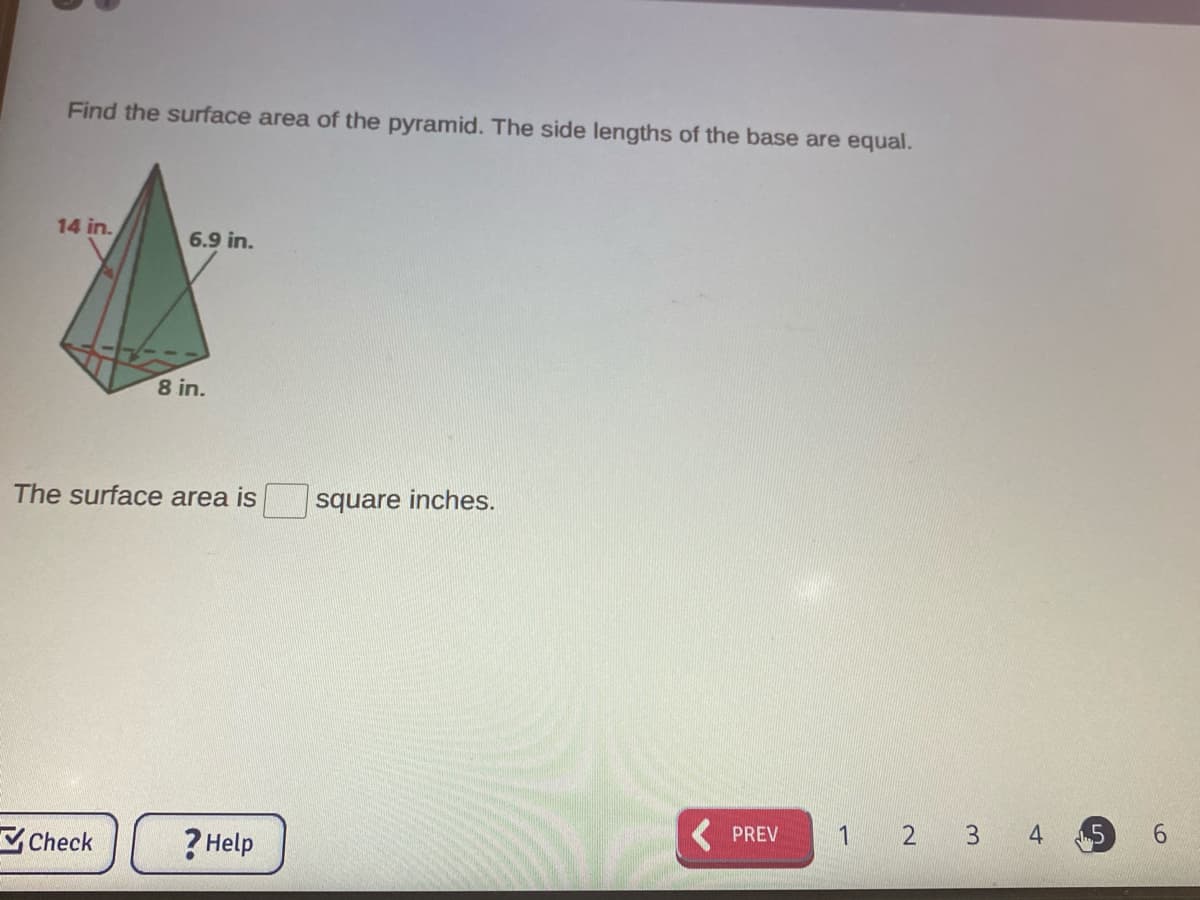 Find the surface area of the pyramid. The side lengths of the base are equal.
14 in.
6.9 in.
8 in.
The surface area is
square inches.
Check
? Help
PREV
1 2 3 4
5
6.
