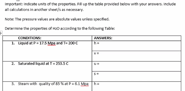 Important: Indicate units of the properties. Fill up the table provided below with your answers. Include
all calculations in another sheet/s as necessary.
Note: The pressure values are absolute values unless specified.
Determine the properties of H20 according to the following Table:
CONDITIONS:
ANSWERS:
1. Liquid at P = 17.5 Mpa and T= 200 C
h =
V =
2. Saturated liquid at T = 253.5 C
S=
3. Steam with quality of 85 % at P = 6.1 Mpa
h =
