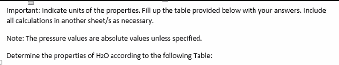 Important: Indicate units of the properties. Fill up the table provided below with your answers. Include
all calculations in another sheet/s as necessary.
Note: The pressure values are absolute values unless specified.
Determine the properties of H20 according to the following Table:
