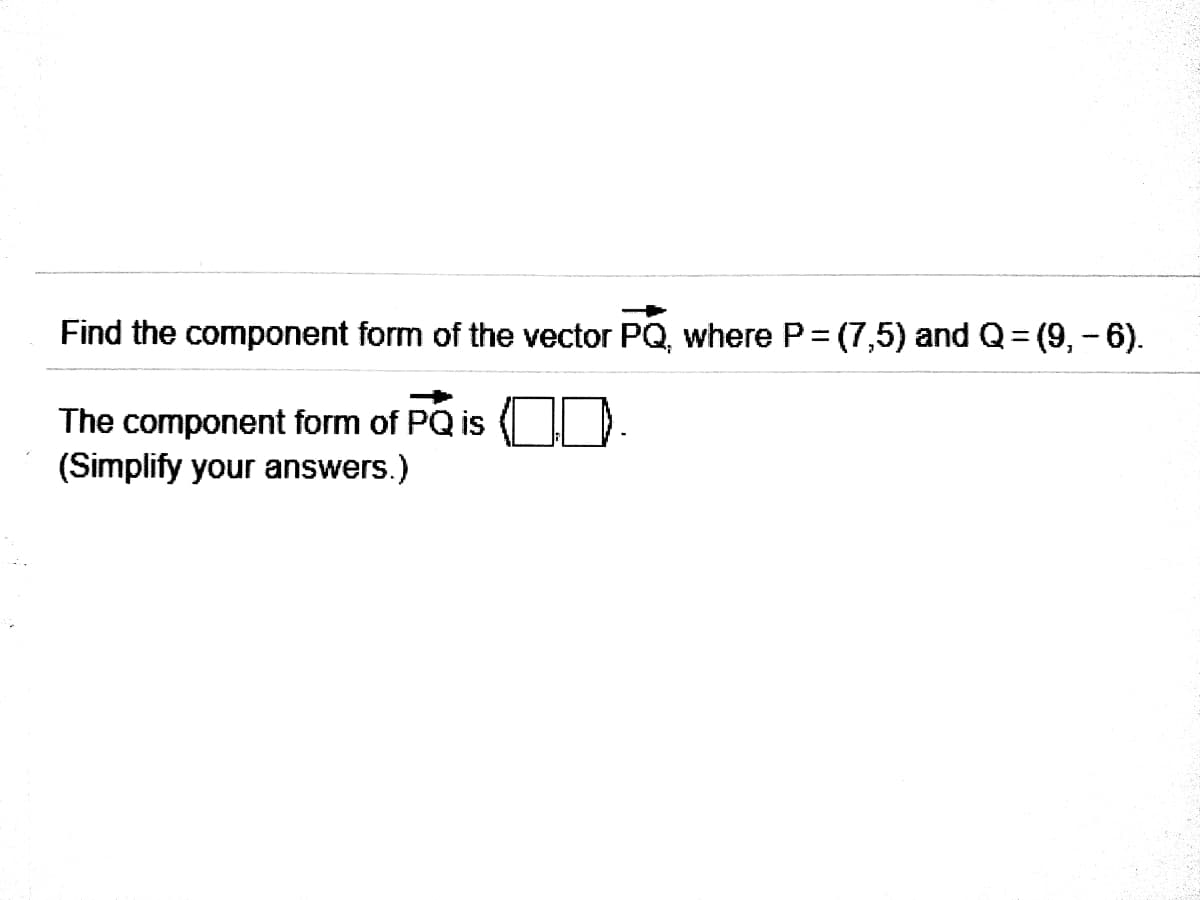 Find the component form of the vector PQ, where P= (7,5) and Q= (9,- 6).
The component form of PQ is D.
(Simplify your answers.)
