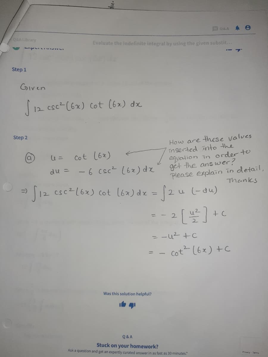 E Q&A
Q&A Library
Evaluate the indefinite integral by using the given substit...
Step 1
Given
12 csc- (6x) cot (6x) dx
Step 2
How are these values
înserted into the
equation in order to
get the ans wer?
Please explain in detail,
Cot (6x)
-6 csc? (62) dx
du =
Thanks
12 cscz(6x) cot l6x) dz = 2u(-du)
2 u (-du)
2.
u2
= -u2 +C
Cot (6x) +C
Was this solution helpful?
Q& A
Stuck on your homework?
Ask a question and get an expertly curated answer in as fast as 30 minutes."
