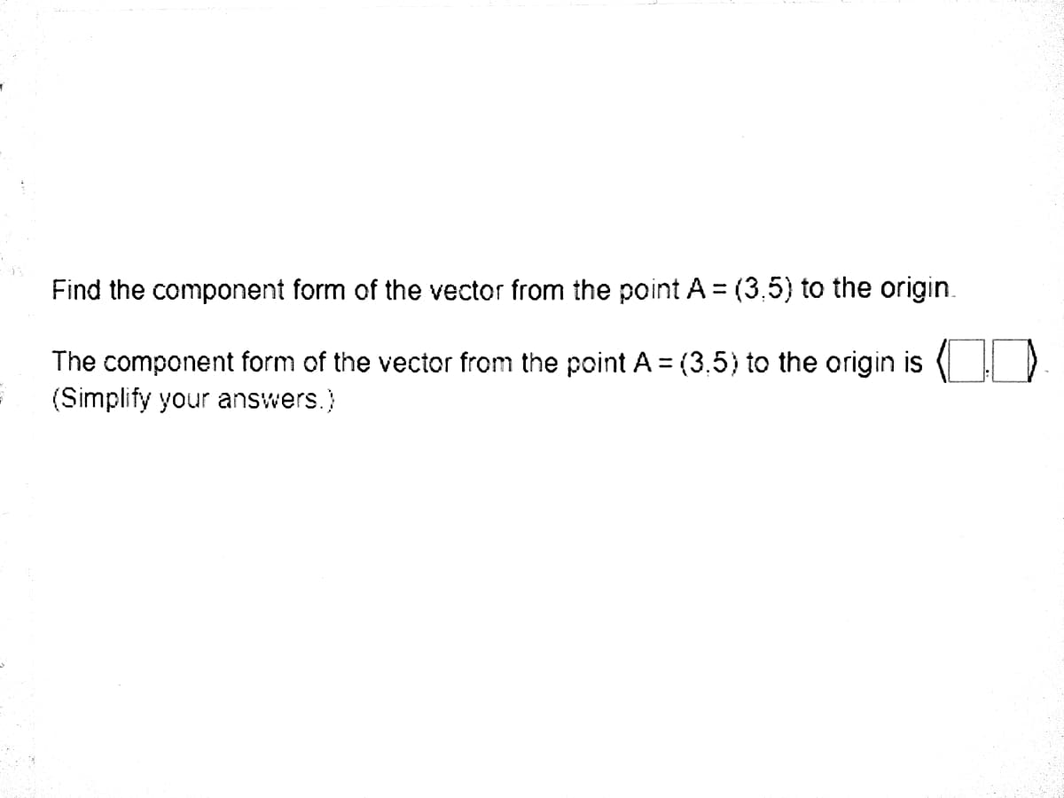 Find the component form of the vector from the point A = (3,5) to the origin.
The component form of the vector from the point A = (3,5) to the origin is
(Simplify your answers.)
