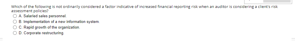 Which of the following is not ordinarily considered a factor indicative of increased financial reporting risk when an auditor is considering a client's risk
assessment policies?
O A. Salaried sales personnel.
O B. Implementation of a new information system.
O C. Rapid growth of the organization.
O D. Corporate restructuring.
