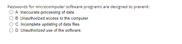 Passwords for microcomputer software programs are designed to prevent:
A. Inaccurate processing of data.
B. Unauthorized access to the computer.
C. Incomplete updating of data files.
D. Unauthorized use of the software.
