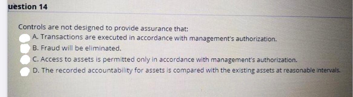 uestion 14
Controls are not designed to provide assurance that:
A. Transactions are executed in accordance with management's authorization.
B. Fraud will be eliminated.
C. Access to assets is permitted only in accordance with management's authorization.
D. The recorded accountability for assets is compared with the existing assets at reasonable intervals.
