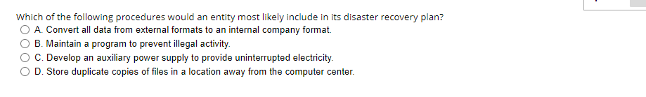 Which of the following procedures would an entity most likely include in its disaster recovery plan?
O A. Convert all data from external formats to an internal company format.
B. Maintain a program to prevent illegal activity.
C. Develop an auxiliary power supply to provide uninterrupted electricity.
D. Store duplicate copies of files in a location away from the computer center.
