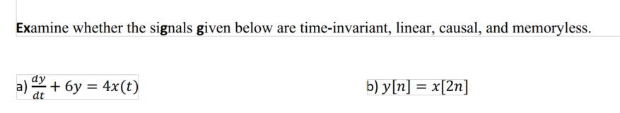 Examine whether the signals given below are time-invariant, linear, causal, and memoryless.
a) + 6y = 4x(t)
b) y[n] = x[2n]
