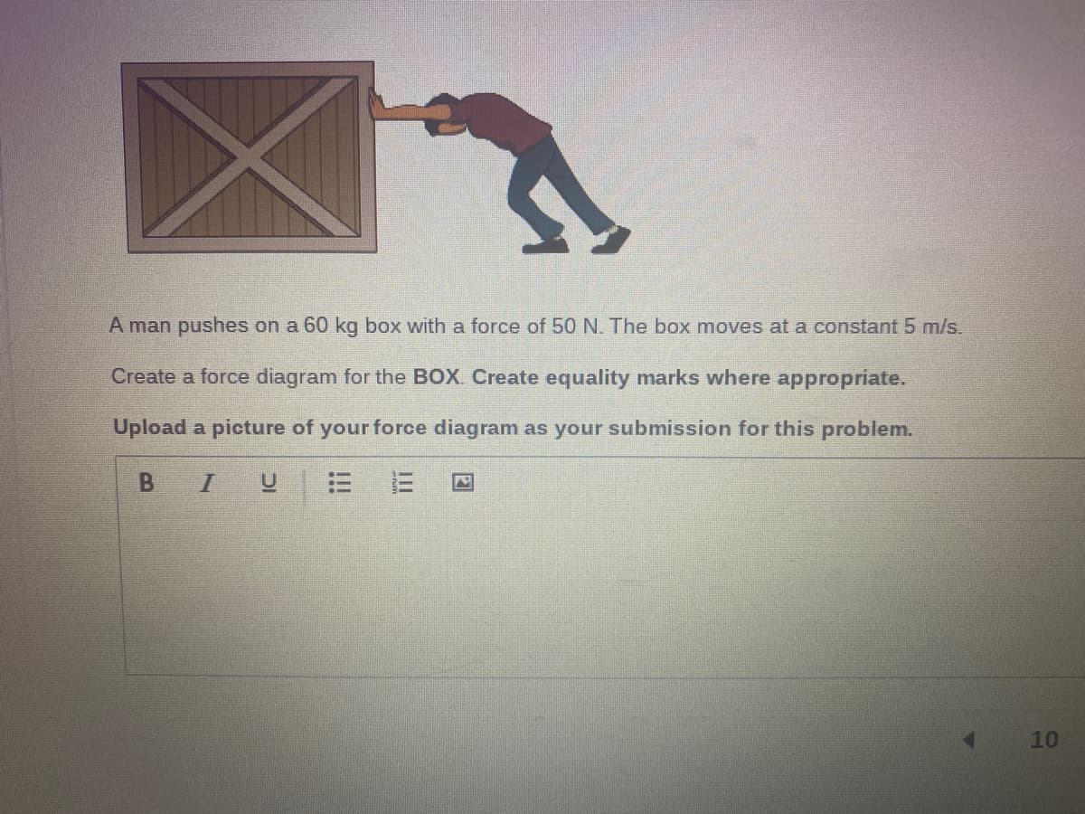 A man pushes on a 60 kg box with a force of 50 N. The box moves at a constant 5 m/s.
Create a force diagram for the BOX. Create equality marks where appropriate.
Upload a picture of your force diagram as your submission for this problem.
B
三
10
!!!
