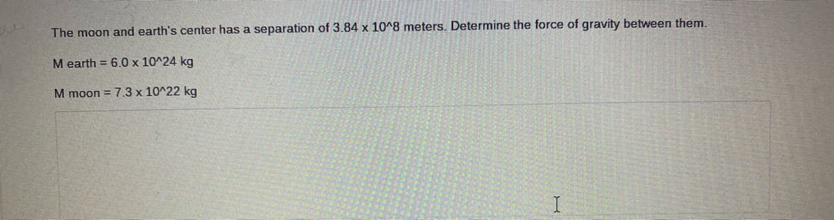 The moon and earth's center has a separation of 3.84 x 10^8 meters. Determine the force of gravity between them.
M earth = 6.0 x 10^24 kg
M moon = 7.3 x 10^22 kg
