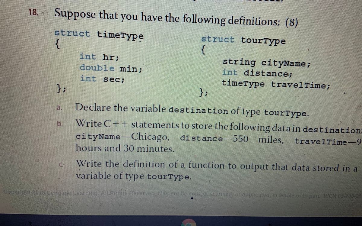 18.
Suppose that you have the following definitions: (8)
struct timeType
struct tourType
int hr;
string cityName;
int distance;
double min;
int sec;
timeType travelTime;
),
a:
Declare the variable de stination of type tourType.
b.
Write C++ statements to store the following data in destination:
550 miles,
cityName Chicago, distance
hours and 30 minutes,
travelTime-9
Write the definition of a function to output that data stored in a
variable of type tourType.
C:
Copyrgnt 201a.cengage Learning.AliyliS Reserved Hay o De coptestannad or lupicated, in whole or in part WCN 02 200-20
