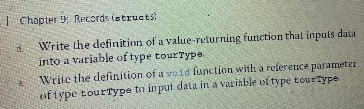 | Chapter 9: Records (structs)
Write the definition of a value-returning function that inputs data
into a variable of type tourType.
d.
Write the definition of a void function with a reference parameter
e.
of type tourType to input data in a variable of type tourType.

