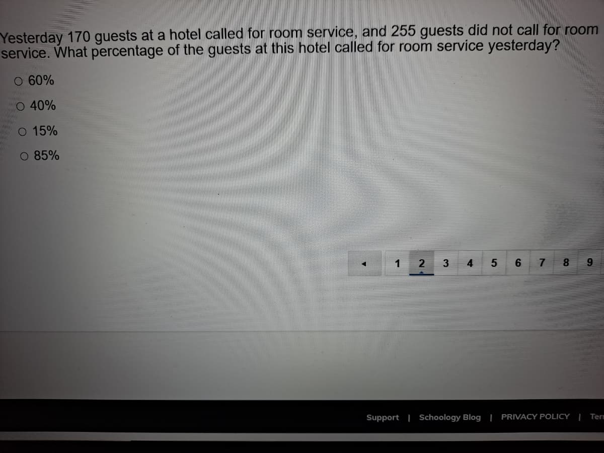 Yesterday 170 guests at a hotel called for room service, and 255 guests did not call for room
service. What percentage of the guests at this hotel called for room service yesterday?
O 60%
O 40%
O 15%
O 85%
1
2
4
8
Support | Schoology Blog | PRIVACY POLICY | Term
91
