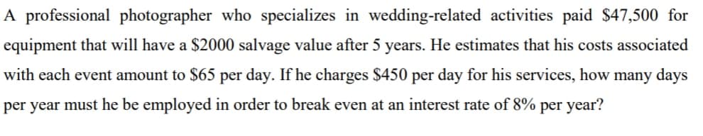 A professional photographer who specializes in wedding-related activities paid $47,500 for
equipment that will have a $2000 salvage value after 5 years. He estimates that his costs associated
with each event amount to $65 per day. If he charges $450 per day for his services, how many days
per year must he be employed in order to break even at an interest rate of 8% per year?
