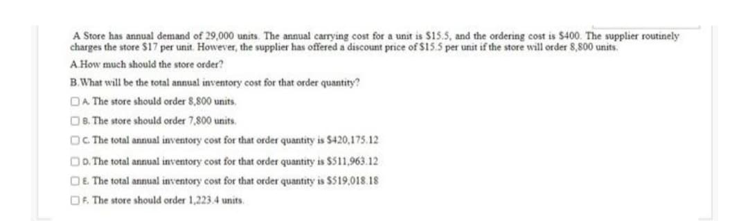 A Store has annual demand of 29,000 units. The annual carrying cost for a unit is $15.5, and the ordering cost is $400. The supplier routinely
charges the store $17 per unit. However, the supplier has offered a discount price of $15.5 per unit if the store will order 8,800 units.
A How much should the store order?
B.What will be the total annual inventory cost for that order quantity?
DA The store should order 8,800 units.
OB. The store should order 7,800 units.
OC The total annual inventory cost for that order quantity is $420,175.12
DD. The total annual inventory cost for that order quantity is $511,963.12
OE. The total annual inventory cost for that order quantity is $519,018.18
DF. The store should order 1,223.4 units.
