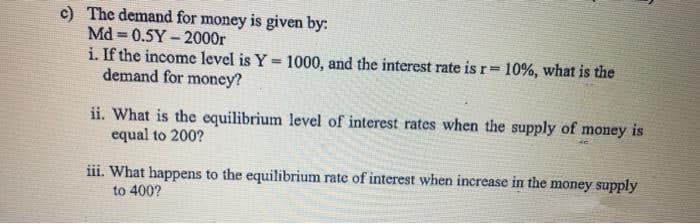 c) The demand for money is given by:
Md 0.5Y - 2000r
i. If the income level is Y = 1000, and the interest rate is r= 10%, what is the
demand for money?
ii. What is the equilibrium level of interest rates when the supply of money is
equal to 200?
iii. What happens to the equilibrium rate of interest when increase in the money supply
to 400?
