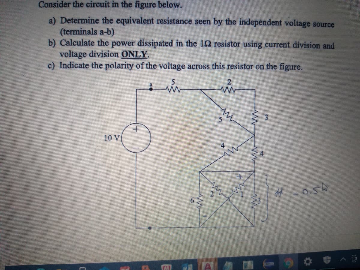 Consider the circuit in the figure below.
a) Determine the equivalent resistance seen by the independent voltage source
(terminals a-b)
b) Calculate the power dissipated in the 12 resistor using current division and
voltage division ONLY
c) Indicate the polarity of the voltage across this resistor on the figure.
2.
10 V
