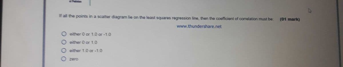 If all the points in a scatter diagram lie on the least squares regression line, then the coefficient of correlation must be:
(01 mark)
www.thundershare.net
O either 0 or 1.0 or-1.0
O either 0 or 1.0
O either 1.0 or -1.0
zero
