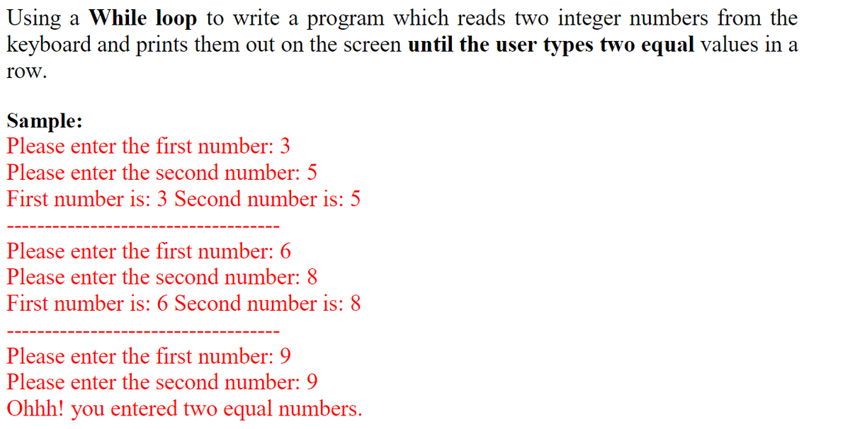 Using a While loop to write a program which reads two integer numbers from the
keyboard and prints them out on the screen until the user types two equal values in a
row.
Sample:
Please enter the first number: 3
Please enter the second number: 5
First number is: 3 Second number is: 5
Please enter the first number: 6
Please enter the second number: 8
First number is: 6 Second number is: 8
Please enter the first number: 9
Please enter the second number: 9
Ohhh! you entered two equal numbers.
