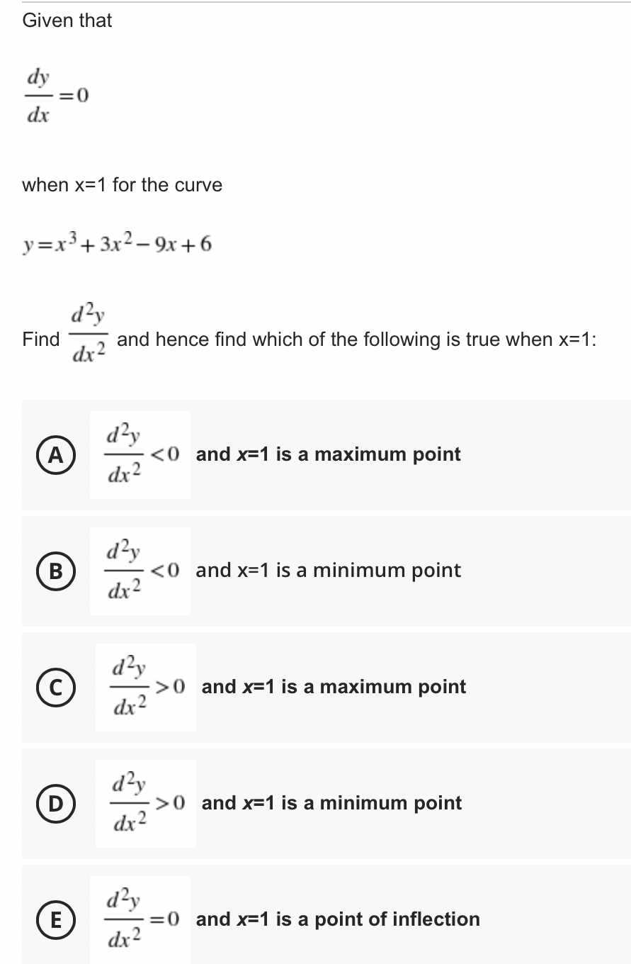 Given that
dy
=0
dx
when x=1 for the curve
y=x³+ 3x2 – 9x +6
d?y
Find
dx-
and hence find which of the following is true when x=1:
d²y
A
<0 and x=1 is a maximum point
dx2
d²y
(B
<0 and x=1 is a minimum point
dx2
d²y
>0 and x=1 is a maximum point
dx2
d²y
>0 and x=1 is a minimum point
dx2
D
E
d²y
=0 and x=1 is a point of inflection
dx2
