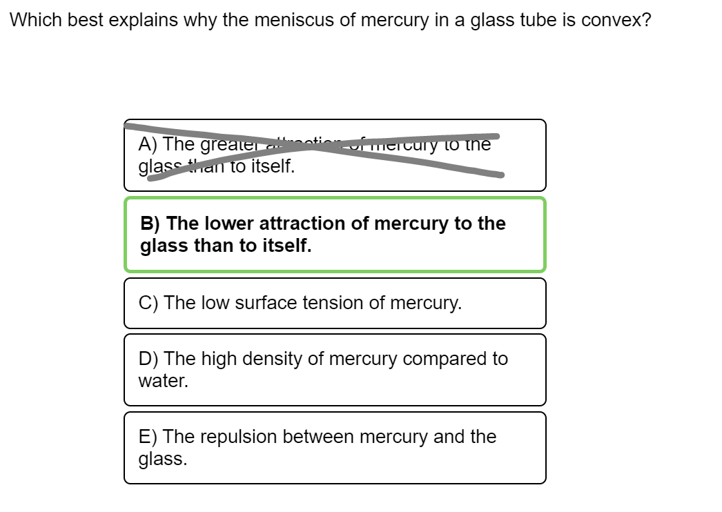 Which best explains why the meniscus of mercury in a glass tube is convex?
A) The greater.
glass han to itself.
mercury to the
B) The lower attraction of mercury to the
glass than to itself.
C) The low surface tension of mercury.
D) The high density of mercury compared to
water.
E) The repulsion between mercury and the
glass.
