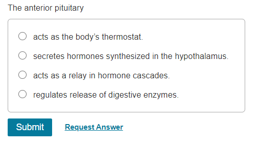 The anterior pituitary
acts as the body's thermostat.
secretes hormones synthesized in the hypothalamus.
O acts as a relay in hormone cascades.
regulates release of digestive enzymes.
Submit
Request Answer
