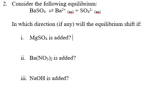 2. Consider the following equilibrium:
BaSO4 = Ba2+ (aq) + SO42- (aq)
In which direction (if any) will the equilibrium shift if:
i. MgSO, is added?|
ii. Ba(NO;), is added?
iii. NaOH is added?
